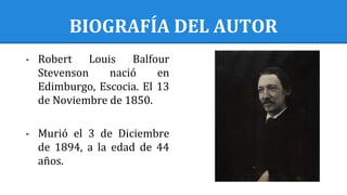BIOGRAFÍA DEL AUTOR
- Robert Louis Balfour
Stevenson nació en
Edimburgo, Escocia. El 13
de Noviembre de 1850.
- Murió el 3 de Diciembre
de 1894, a la edad de 44
años.
 