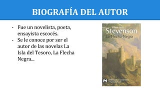 BIOGRAFÍA DEL AUTOR
- Fue un novelista, poeta,
ensayista escocés.
- Se le conoce por ser el
autor de las novelas La
Isla del Tesoro, La Flecha
Negra...
 