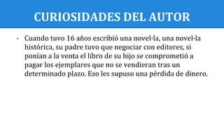 CURIOSIDADES DEL AUTOR
- Cuando tuvo 16 años escribió una novel·la, una novel·la
histórica, su padre tuvo que negociar con editores, si
ponían a la venta el libro de su hijo se comprometió a
pagar los ejemplares que no se vendieran tras un
determinado plazo. Eso les supuso una pérdida de dinero.
 