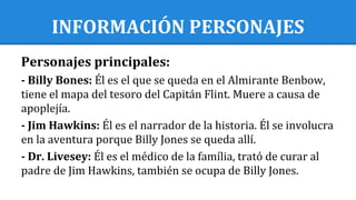 INFORMACIÓN PERSONAJES
Personajes principales:
- Billy Bones: Él es el que se queda en el Almirante Benbow,
tiene el mapa del tesoro del Capitán Flint. Muere a causa de
apoplejía.
- Jim Hawkins: Él es el narrador de la historia. Él se involucra
en la aventura porque Billy Jones se queda allí.
- Dr. Livesey: Él es el médico de la família, trató de curar al
padre de Jim Hawkins, también se ocupa de Billy Jones.
 