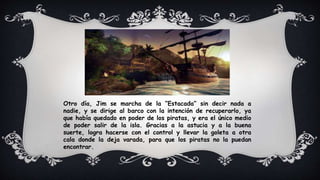 Otro día, Jim se marcha de la “Estacada” sin decir nada a
nadie, y se dirige al barco con la intención de recuperarlo, ya
que había quedado en poder de los piratas, y era el único medio
de poder salir de la isla. Gracias a la astucia y a la buena
suerte, logra hacerse con el control y llevar la goleta a otra
cala donde la deja varada, para que los piratas no la puedan
encontrar.
 
