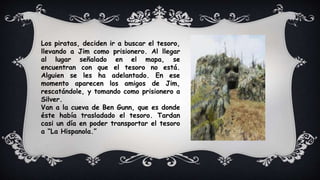 Los piratas, deciden ir a buscar el tesoro,
llevando a Jim como prisionero. Al llegar
al lugar señalado en el mapa, se
encuentran con que el tesoro no está.
Alguien se les ha adelantado. En ese
momento aparecen los amigos de Jim,
rescatándole, y tomando como prisionero a
Silver.
Van a la cueva de Ben Gunn, que es donde
éste había trasladado el tesoro. Tardan
casi un día en poder transportar el tesoro
a “La Hispanola.”
 