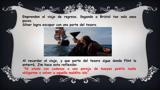 Emprenden el viaje de regreso, llegando a Bristol tan solo unos
pocos.
Silver logra escapar con una parte del tesoro.
Al recordar el viaje, y que parte del tesoro sigue donde Flint lo
enterró, Jim hace esta reflexión:
“Ni atado con cadenas a una pareja de bueyes podría nadie
obligarme a volver a aquella maldita isla”.
 