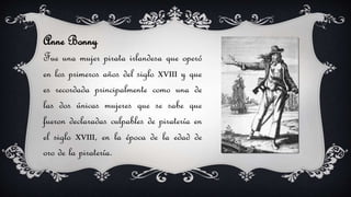 Anne Bonny
Fue una mujer pirata irlandesa que operó
en los primeros años del siglo XVIII y que
es recordada principalmente como una de
las dos únicas mujeres que se sabe que
fueron declaradas culpables de piratería en
el siglo XVIII, en la época de la edad de
oro de la piratería.
 