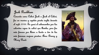 Jack Rackham
Conocido como Calicó Jack o Jack el Calicó,
fue un marino y capitán pirata inglés durante
el siglo XVIII. Se ganó el sobrenombre por las
coloridas ropas de calicó que llevaba, pero fue
más famoso por llevar a bordo a dos de las
más famosas mujeres piratas: Anne Bonny y
Mary Read.
 