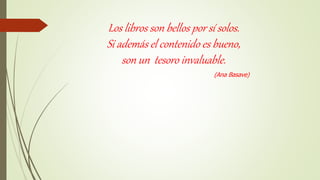 Los libros son bellos por sí solos.
Si además el contenido es bueno,
son un tesoro invaluable.
(Ana Basave)
 