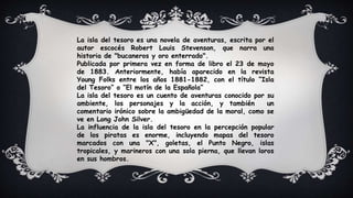 La isla del tesoro es una novela de aventuras, escrita por el
autor escocés Robert Louis Stevenson, que narra una
historia de "bucaneros y oro enterrado".
Publicada por primera vez en forma de libro el 23 de mayo
de 1883. Anteriormente, había aparecido en la revista
Young Folks entre los años 1881-1882, con el título “Isla
del Tesoro” o “El motín de la Española”
La isla del tesoro es un cuento de aventuras conocido por su
ambiente, los personajes y la acción, y también un
comentario irónico sobre la ambigüedad de la moral, como se
ve en Long John Silver.
La influencia de la isla del tesoro en la percepción popular
de los piratas es enorme, incluyendo mapas del tesoro
marcados con una "X", goletas, el Punto Negro, islas
tropicales, y marineros con una sola pierna, que llevan loros
en sus hombros.
 