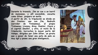Durante la travesía, Jim se cae a un barril
de manzanas, y allí escondido, escucha
como Silver, prepara un motín.
A partir de ahí, la tripulación se divide en
dos frentes: uno con Jim, Redruth
(servidor de Trelawney), el propio
Trelawney, Livesey, Gray, Humter, Joyce y
el capitán Smollet, y otro, el resto de la
tripulación, borrachos la mayor parte del
tiempo, dirigidos por John Silver, un pirata
que a pesar de tener una pata de palo es
muy ágil y posee una gran inteligencia.
 