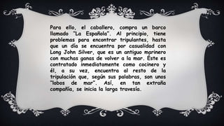 Para ello, el caballero, compra un barco
llamado “La Española”. Al principio, tiene
problemas para encontrar tripulantes, hasta
que un día se encuentra por casualidad con
Long John Silver, que es un antiguo marinero
con muchas ganas de volver a la mar. Éste es
contratado inmediatamente como cocinero y
él, a su vez, encuentra al resto de la
tripulación que, según sus palabras, son unos
“lobos de mar”. Así, en tan extraña
compañía, se inicia la larga travesía.
 