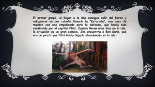 El primer grupo, al llegar a la isla consigue salir del barco y
refugiarse en una cabaña llamada la “Estacada”, una casa de
madera con una empalizada para la defensa, que había sido
construida por el capitán Flint. Cuando llevan unos días en la isla,
la situación da un gran cambio. Jim encuentra a Ben Gunn, que
era un pirata que Flint había dejado abandonado en la isla.
 