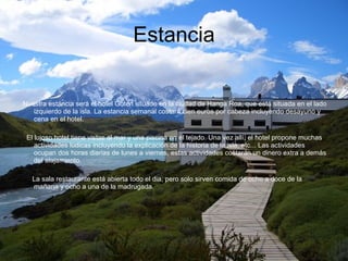 Estancia Nuestra estáncia será el hotel Goten situado en la ciudad de Hanga Roa, que está situada en el lado izquierdo de la isla. La estancia semanal costará cien euros por cabeza incluyendo desayuno y cena en el hotel. El lujoso hotel tiene vistas al mar y una piscina en el tejado. Una vez allí, el hotel propone muchas actividades lúdicas incluyendo la explicación de la historia de la isla, etc... Las actividades ocupan dos horas diarias de lunes a viernes, estas actividades costarán un dinero extra a demás del alojamiento. La sala restaurante está abierta todo el dia, pero solo sirven comida de ocho a doce de la mañana y ocho a una de la madrugada. 