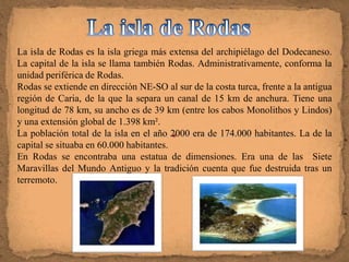 La isla de Rodas es la isla griega más extensa del archipiélago del Dodecaneso.
La capital de la isla se llama también Rodas. Administrativamente, conforma la
unidad periférica de Rodas.
Rodas se extiende en dirección NE-SO al sur de la costa turca, frente a la antigua
región de Caria, de la que la separa un canal de 15 km de anchura. Tiene una
longitud de 78 km, su ancho es de 39 km (entre los cabos Monolithos y Lindos)
y una extensión global de 1.398 km².
La población total de la isla en el año 2000 era de 174.000 habitantes. La de la
capital se situaba en 60.000 habitantes.
En Rodas se encontraba una estatua de dimensiones. Era una de las Siete
Maravillas del Mundo Antiguo y la tradición cuenta que fue destruida tras un
terremoto.
 