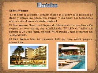  El Best Western
  Es un hotel de categoría 4 estrellas situado en el centro de la localidad de
  Rodas y alberga una piscina con solárium y una sauna. Las habitaciones
  ofrecen vistas al mar o a la ciudad medieval.
 El Best Western Plaza Hotel dispone de habitaciones con una decoración
  elegante en tonos suaves, aire acondicionado, TV LED vía satélite con
  pantalla de 26", caja fuerte, conexión Wi-Fi gratuita y baño de mármol con
  secador de pelo.
 El Best Western tiene un restaurante bufé que sirve cocina griega e
  internacional.
 