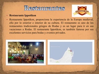  Restaurante Ippotikon
 Restaurante Ippotikon, proporciona la experiencia de la Europa medieval,
  ello por lo exterior e interior de su cultura. El restaurante es uno de los
  restaurantes tradicionales griegos de Rodas y es un lugar para ir en sus
  vacaciones a Rodas. El restaurante Ippotikon, es también famosa por sus
  excelentes servicios para bodas y eventos privados.
 