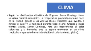 CLIMA
• Según la clasificación climática de Koppen, Santo Domingo tiene
un clima tropical monzónico. La temperatura promedio varía un poco
en la ciudad, debido a los vientos alisios tropicales que ayudan a
mitigar el calor y la humedad durante todo el año. Gracias a estos
vientos alisios, Santo Domingo, rara vez experimenta el calor
sofocante y la humedad que se espera encontrar en un clima
tropical (aunque esto ha variado debido al calentamiento global).
 