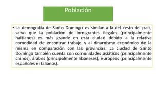 Población
• La demografía de Santo Domingo es similar a la del resto del país,
salvo que la población de inmigrantes ilegales (principalmente
haitianos) es más grande en esta ciudad debido a la relativa
comodidad de encontrar trabajo y al dinamismo económico de la
misma en comparación con las provincias. La ciudad de Santo
Domingo también cuenta con comunidades asiáticos (principalmente
chinos), árabes (principalmente libaneses), europeos (principalmente
españoles e italianos).
 