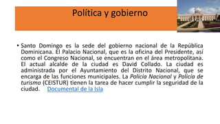 Política y gobierno
• Santo Domingo es la sede del gobierno nacional de la República
Dominicana. El Palacio Nacional, que es la oficina del Presidente, así
como el Congreso Nacional, se encuentran en el área metropolitana.
El actual alcalde de la ciudad es David Collado. La ciudad es
administrada por el Ayuntamiento del Distrito Nacional, que se
encarga de las funciones municipales. La Policía Nacional y Policía de
turismo (CEISTUR) tienen la tarea de hacer cumplir la seguridad de la
ciudad. Documental de la Isla
 