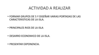 ACTIVIDAD A REALIZAR
• FORMAR GRUPOS DE 5 Y DISEÑAR VARIAS PORTADAS DE LAS
CARACTERISTICAS DE LA ISLA.
• PRINCIPALES RIOS DE LA ISLA
• DESARRO ECONOMICO DE LA ISLA.
• PRESENTAR EXPONENCIA.
 