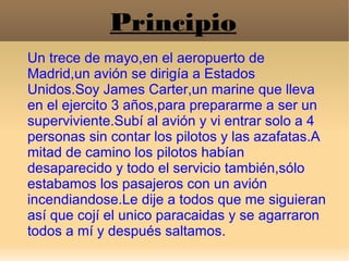 Principio
Un trece de mayo,en el aeropuerto de
Madrid,un avión se dirigía a Estados
Unidos.Soy James Carter,un marine que ...
