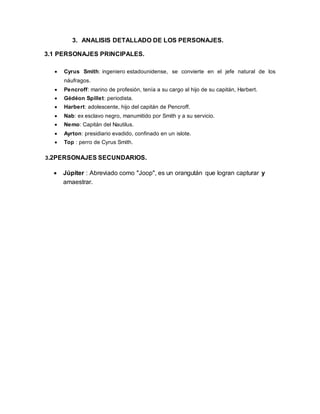 3. ANALISIS DETALLADO DE LOS PERSONAJES.
3.1 PERSONAJES PRINCIPALES.
 Cyrus Smith: ingeniero estadounidense, se convierte en el jefe natural de los
náufragos.
 Pencroff: marino de profesión, tenía a su cargo al hijo de su capitán, Harbert.
 Gédéon Spillet: periodista.
 Harbert: adolescente, hijo del capitán de Pencroff.
 Nab: ex esclavo negro, manumitido por Smith y a su servicio.
 Nemo: Capitán del Nautilus.
 Ayrton: presidiario evadido, confinado en un islote.
 Top : perro de Cyrus Smith.
3.2PERSONAJES SECUNDARIOS.
 Júpiter : Abreviado como "Joop", es un orangután que logran capturar y
amaestrar.
 