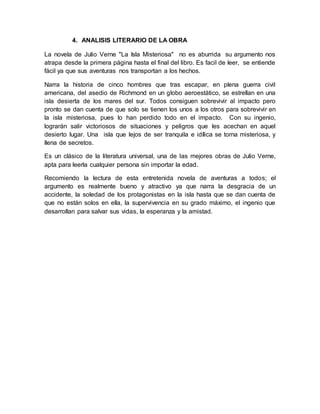 4. ANALISIS LITERARIO DE LA OBRA
La novela de Julio Verne "La Isla Misteriosa" no es aburrida su argumento nos
atrapa desde la primera página hasta el final del libro. Es facil de leer, se entiende
fácil ya que sus aventuras nos transportan a los hechos.
Narra la historia de cinco hombres que tras escapar, en plena guerra civil
americana, del asedio de Richmond en un globo aeroestático, se estrellan en una
isla desierta de los mares del sur. Todos consiguen sobrevivir al impacto pero
pronto se dan cuenta de que solo se tienen los unos a los otros para sobrevivir en
la isla misteriosa, pues lo han perdido todo en el impacto. Con su ingenio,
lograrán salir victoriosos de situaciones y peligros que les acechan en aquel
desierto lugar. Una isla que lejos de ser tranquila e idílica se torna misteriosa, y
llena de secretos.
Es un clásico de la literatura universal, una de las mejores obras de Julio Verne,
apta para leerla cualquier persona sin importar la edad.
Recomiendo la lectura de esta entretenida novela de aventuras a todos; el
argumento es realmente bueno y atractivo ya que narra la desgracia de un
accidente, la soledad de los protagonistas en la isla hasta que se dan cuenta de
que no están solos en ella, la supervivencia en su grado máximo, el ingenio que
desarrollan para salvar sus vidas, la esperanza y la amistad.
 