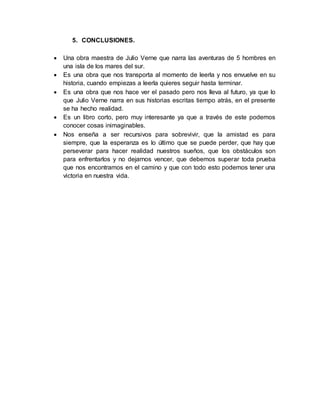 5. CONCLUSIONES.
 Una obra maestra de Julio Verne que narra las aventuras de 5 hombres en
una isla de los mares del sur.
 Es una obra que nos transporta al momento de leerla y nos envuelve en su
historia, cuando empiezas a leerla quieres seguir hasta terminar.
 Es una obra que nos hace ver el pasado pero nos lleva al futuro, ya que lo
que Julio Verne narra en sus historias escritas tiempo atrás, en el presente
se ha hecho realidad.
 Es un libro corto, pero muy interesante ya que a través de este podemos
conocer cosas inimaginables.
 Nos enseña a ser recursivos para sobrevivir, que la amistad es para
siempre, que la esperanza es lo último que se puede perder, que hay que
perseverar para hacer realidad nuestros sueños, que los obstáculos son
para enfrentarlos y no dejarnos vencer, que debemos superar toda prueba
que nos encontramos en el camino y que con todo esto podemos tener una
victoria en nuestra vida.
 