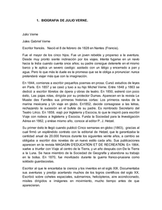 1. BIOGRAFIA DE JULIO VERNE.
Julio Verne
Jules Gabriel Verne
Escritor francés. Nació el 8 de febrero de 1828 en Nantes (Francia).
Fue el mayor de los cinco hijos. Fue un joven rebelde y propenso a la aventura.
Desde muy pronto siente inclinación por los viajes. Intenta fugarse en un navío
hacia la India cuando cuenta once años; su padre consigue detenerle en el mismo
barco y le aplica un severo castigo: azotado con un látigo y encerrado a pan y
agua. Pero lo que más le duele es la promesa que se le obliga a pronunciar: nunca
pretenderá viajar más que con la imaginación.
En 1844, comienza a escribir pequeños poemas en prosa. Cursó estudios de leyes
en París. En 1857 y se casó y tuvo a su hijo Michel Verne. Entre 1848 y 1863 se
dedicó a escribir libretos de ópera y obras de teatro. En 1850, estrenó con poco
éxito, Las pajas rotas, dirigida por su protector Dumas. Aparecen en la revista Le
Musée des Familles sus primeras historias cortas: Los primeros navíos de la
marina mexicana y Un viaje en globo. En1852, decide consagrase a las letras,
rechazando la sucesión en el bufete de su padre. Es nombrado Secretario del
Teatro Lírico. En 1859, viajó por Inglaterra y Escocia, lo que le inspiró para escribir
Viaje con rodeos a Inglaterra y Escocia. Funda la Sociedad para la Investigación
Aérea en 1862, y enése mismo año, conoce al editor P. J. Hetzel.
Su primer éxito le llegó cuando publicó Cinco semanas en globo (1863), gracias al
cual firmó un espléndido contrato con la editorial de Hetzel, que le garantizaba la
cantidad anual de 20.000 francos durante los siguientes veinte años, a cambio se
obligaba a escribir dos novelas de un nuevo estilo cada año. Sus publicaciones
aparecen en la revista MAGASIN D'EDUCATION ET DE RECREATION. En 1864,
vuelve a triunfar con Viaje al centro de la Tierra, y un año después con De la Tierra
a la Luna. Se hace miembro de la Sociedad de Geografía y abandona su trabajo
en la bolsa. En 1870, fue movilizado durante la guerra franco-prusiana como
soldado guardacostas.
Escritor al que le encantaba la ciencia y los inventos en el siglo XIX. Documentaba
sus aventuras y predijo acertando muchos de los logros científicos del siglo XX.
Escribió sobre cohetes espaciales, submarinos, helicópteros, aire acondicionado,
misiles dirigidos e imágenes en movimiento, mucho tiempo antes de que
aparecieran.
 