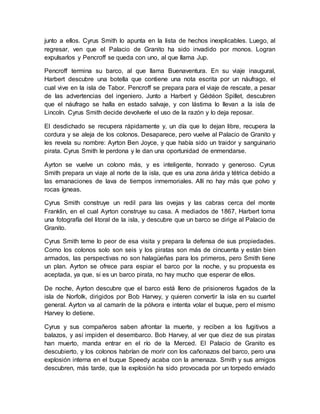 junto a ellos. Cyrus Smith lo apunta en la lista de hechos inexplicables. Luego, al
regresar, ven que el Palacio de Granito ha sido invadido por monos. Logran
expulsarlos y Pencroff se queda con uno, al que llama Jup.
Pencroff termina su barco, al que llama Buenaventura. En su viaje inaugural,
Harbert descubre una botella que contiene una nota escrita por un náufrago, el
cual vive en la isla de Tabor. Pencroff se prepara para el viaje de rescate, a pesar
de las advertencias del ingeniero. Junto a Harbert y Gédéon Spillet, descubren
que el náufrago se halla en estado salvaje, y con lástima lo llevan a la isla de
Lincoln. Cyrus Smith decide devolverle el uso de la razón y lo deja reposar.
El desdichado se recupera rápidamente y, un día que lo dejan libre, recupera la
cordura y se aleja de los colonos. Desaparece, pero vuelve al Palacio de Granito y
les revela su nombre: Ayrton Ben Joyce, y que había sido un traidor y sanguinario
pirata. Cyrus Smith le perdona y le dan una oportunidad de enmendarse.
Ayrton se vuelve un colono más, y es inteligente, honrado y generoso. Cyrus
Smith prepara un viaje al norte de la isla, que es una zona árida y tétrica debido a
las emanaciones de lava de tiempos inmemoriales. Allí no hay más que polvo y
rocas ígneas.
Cyrus Smith construye un redil para las ovejas y las cabras cerca del monte
Franklin, en el cual Ayrton construye su casa. A mediados de 1867, Harbert toma
una fotografía del litoral de la isla, y descubre que un barco se dirige al Palacio de
Granito.
Cyrus Smith teme lo peor de esa visita y prepara la defensa de sus propiedades.
Como los colonos solo son seis y los piratas son más de cincuenta y están bien
armados, las perspectivas no son halagüeñas para los primeros, pero Smith tiene
un plan. Ayrton se ofrece para espiar el barco por la noche, y su propuesta es
aceptada, ya que, si es un barco pirata, no hay mucho que esperar de ellos.
De noche, Ayrton descubre que el barco está lleno de prisioneros fugados de la
isla de Norfolk, dirigidos por Bob Harvey, y quieren convertir la isla en su cuartel
general. Ayrton va al camarín de la pólvora e intenta volar el buque, pero el mismo
Harvey lo detiene.
Cyrus y sus compañeros saben afrontar la muerte, y reciben a los fugitivos a
balazos, y así impiden el desembarco. Bob Harvey, al ver que diez de sus piratas
han muerto, manda entrar en el río de la Merced. El Palacio de Granito es
descubierto, y los colonos habrían de morir con los cañonazos del barco, pero una
explosión interna en el buque Speedy acaba con la amenaza. Smith y sus amigos
descubren, más tarde, que la explosión ha sido provocada por un torpedo enviado
 