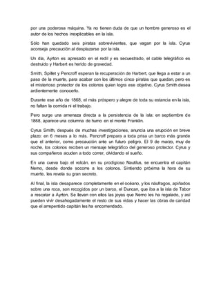 por una poderosa máquina. Ya no tienen duda de que un hombre generoso es el
autor de los hechos inexplicables en la isla.
Sólo han quedado seis piratas sobrevivientes, que vagan por la isla. Cyrus
aconseja precaución al desplazarse por la isla.
Un día, Ayrton es apresado en el redil y es secuestrado, el cable telegráfico es
destruido y Harbert es herido de gravedad.
Smith, Spillet y Pencroff esperan la recuperación de Harbert, que llega a estar a un
paso de la muerte, para acabar con los últimos cinco piratas que quedan, pero es
el misterioso protector de los colonos quien logra ese objetivo. Cyrus Smith desea
ardientemente conocerlo.
Durante ese año de 1868, el más próspero y alegre de toda su estancia en la isla,
no faltan la comida ni el trabajo.
Pero surge una amenaza directa a la persistencia de la isla: en septiembre de
1868, aparece una columna de humo en el monte Franklin.
Cyrus Smith, después de muchas investigaciones, anuncia una erupción en breve
plazo: en 6 meses a lo más. Pencroff prepara a toda prisa un barco más grande
que el anterior, como precaución ante un futuro peligro. El 9 de marzo, muy de
noche, los colonos reciben un mensaje telegráfico del generoso protector. Cyrus y
sus compañeros acuden a todo correr, olvidando el sueño.
En una cueva bajo el volcán, en su prodigioso Nautilus, se encuentra el capitán
Nemo, desde donde socorre a los colonos. Sintiendo próxima la hora de su
muerte, les revela su gran secreto.
Al final, la isla desaparece completamente en el océano, y los náufragos, apiñados
sobre una roca, son recogidos por un barco, el Duncan, que iba a la isla de Tabor
a rescatar a Ayrton. Se llevan con ellos las joyas que Nemo les ha regalado, y así
pueden vivir desahogadamente el resto de sus vidas y hacer las obras de caridad
que el arrepentido capitán les ha encomendado.
 
