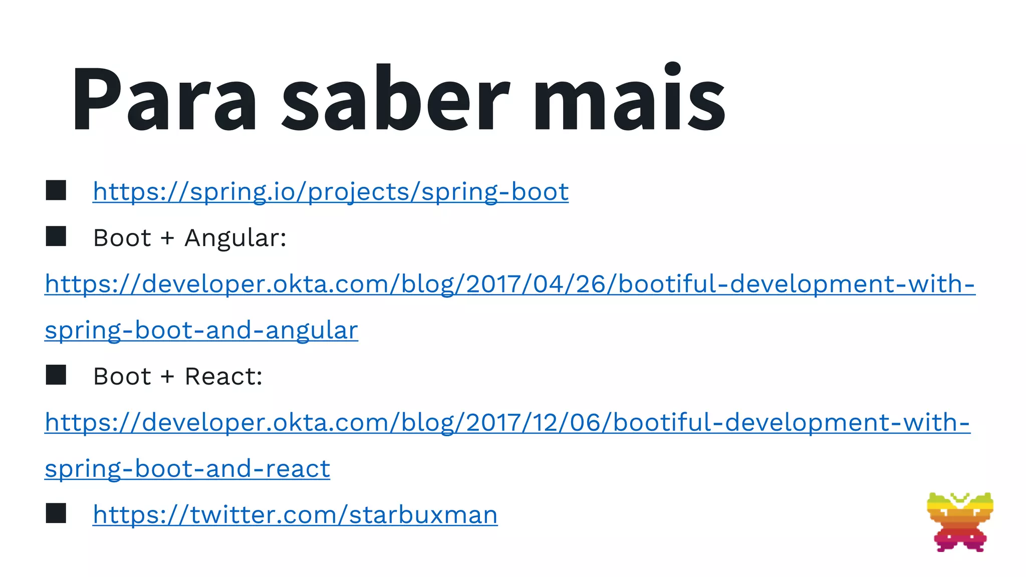 Para saber mais ▪ https://spring.io/projects/spring-boot ▪ Boot + Angular: https://developer.okta.com/blog/2017/04/26/bootiful-development-with- spring-boot-and-angular ▪ Boot + React: https://developer.okta.com/blog/2017/12/06/bootiful-development-with- spring-boot-and-react ▪ https://twitter.com/starbuxman 