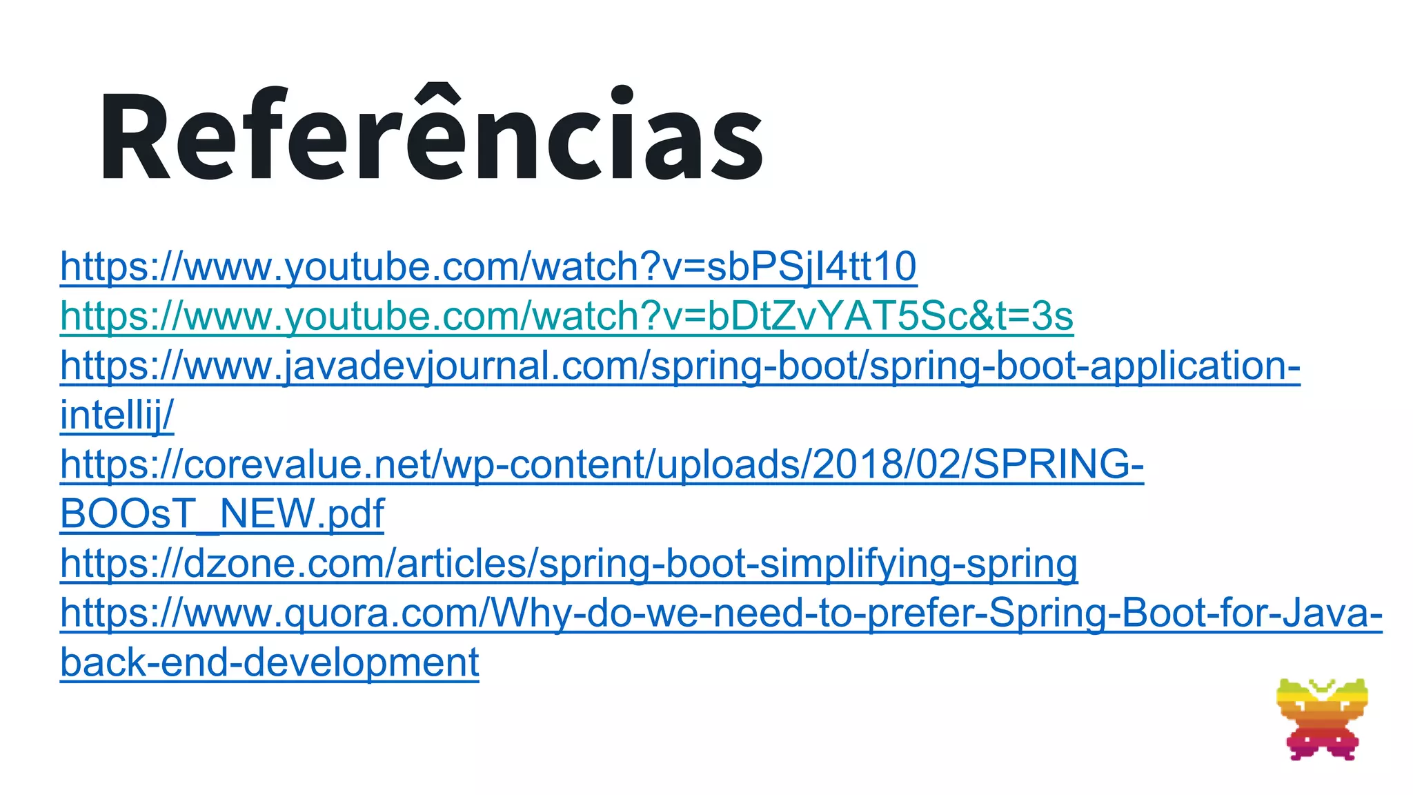 Referências https://www.youtube.com/watch?v=sbPSjI4tt10 https://www.youtube.com/watch?v=bDtZvYAT5Sc&t=3s https://www.javadevjournal.com/spring-boot/spring-boot-application- intellij/ https://corevalue.net/wp-content/uploads/2018/02/SPRING- BOOsT_NEW.pdf https://dzone.com/articles/spring-boot-simplifying-spring https://www.quora.com/Why-do-we-need-to-prefer-Spring-Boot-for-Java- back-end-development 