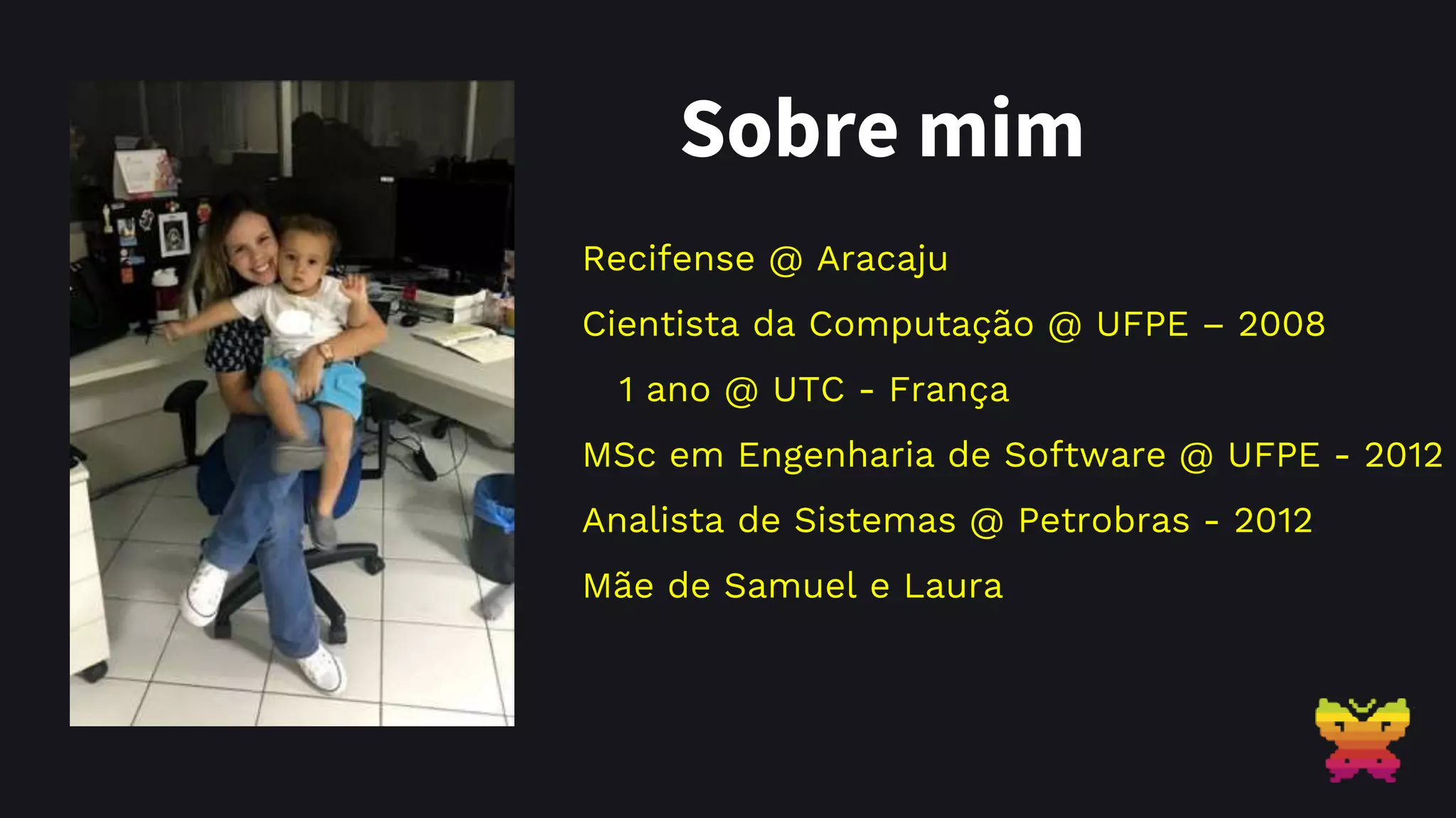 Sobre mim Recifense @ Aracaju Cientista da Computação @ UFPE – 2008 1 ano @ UTC - França MSc em Engenharia de Software @ UFPE - 2012 Analista de Sistemas @ Petrobras - 2012 Mãe de Samuel e Laura 
