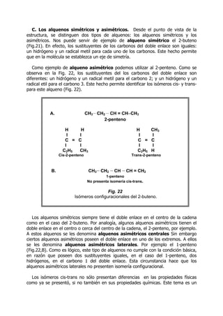C. Los alquenos simétricos y asimétricos. Desde el punto de vista de la
estructura, se distinguen dos tipos de alquenos: los alquenos simétricos y los
asimétricos. Nos puede servir de ejemplo de alqueno simétrico el 2-buteno
(Fig.21). En efecto, los sustituyentes de los carbonos del doble enlace son iguales:
un hidrógeno y un radical metil para cada uno de los carbonos. Este hecho permite
que en la molécula se establezca un eje de simetría.
Como ejemplo de alqueno asimétrico podemos utilizar al 2-penteno. Como se
observa en la Fig. 22, los sustituyentes del los carbonos del doble enlace son
diferentes: un hidrógeno y un radical metil para el carbono 2; y un hidrógeno y un
radical etil para el carbono 3. Este hecho permite identificar los isómeros cis- y trans-
para este alqueno (Fig. 22).
Los alquenos simétricos siempre tiene el doble enlace en el centro de la cadena
como en el caso del 2-buteno. Por analogía, algunos alquenos asimétricos tienen el
doble enlace en el centro o cerca del centro de la cadena, el 2-penteno, por ejemplo.
A estos alquenos se les denomina alquenos asimétricos centrales Sin embargo
ciertos alquenos asimétricos poseen el doble enlace en uno de los extremos. A ellos
se les denomina alquenos asimétricos laterales. Por ejemplo el 1-penteno
(Fig.22,B). Como es lógico, este tipo de alquenos no cumple con la condición básica,
en razón que poseen dos sustituyentes iguales, en el caso del 1-penteno, dos
hidrógenos, en el carbono 1 del doble enlace. Esta circunstancia hace que los
alquenos asimétricos laterales no presenten isomería configuracional.
Los isómeros cis-trans no sólo presentan diferencias en las propiedades físicas
como ya se presentó, si no también en sus propiedades químicas. Este tema es un
A. CH3-
-
-
-CH2 -
-
-
-CH = CH–CH3
2-penteno
H H H CH3
I I I I
C = C C = C
I I I I
C2H5 CH3 C2H5 H
Cis-2-penteno Trans-2-penteno
B. CH3-
-
-
-CH2 -
-
-
-CH -
-
-
-CH = CH2
1-penteno
No presenta isomería cis-trans.
Fig. 22
Isómeros configuracionales del 2-buteno.
 