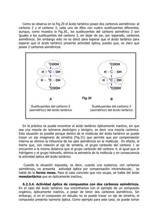Como se observa en la Fig.29 el ácido tartárico posee dos carbonos asimétricos- el
carbono 2 y el carbono 3, cada uno de éllos con cuatro sustituyentes diferentes,
aunque, como muestra la Fig.30., los sustituyentes del carbono asimétrico 2 son
iguales a los sustituyentes del carbono 3, sin dejar de ser, por separado, carbonos
asimétricos. Sin embargo esto no es óbice para esperar que el ácido tartárico para
esperar que el ácido tartárico presente actividad óptica, puesto que, es claro que
posee 2 carbonos asimétricos.
En la práctica se puede encontrar el ácido tartárico ópticamente inactivo, sin que
sea una mezcla de isómeros dextrógiro y levógiro, es decir una mezcla racémica.
Esta situación es posible porque dentro de la molécula del ácido tartárico se puede
trazar un eje imaginario de simetría (Fig.31) que permite que por compensación
interna se elimine la influencia de los ejes asimétricos en la molécula. En efecto, el
hecho que, con relación al eje de simetría, el grupo carboxilo del carbono 1 se
encuentre a la misma distancia que el grupo carboxilo del carbono 4, al igual que el
hidrógeno y el grupo hidroxilo, elimina la asimetría de la molécula y en consecuencia
la actividad óptica del ácido tartárico.
Cuando la situación expuesta, es decir, cuando una sustancia, con carbonos
asimétricos, no presenta actividad óptica por compensación intramolecular, se
habla de la forma meso. Para el caso concreto que nos ocupa, se habla del ácido
mesotartárico que es ópticamente inactivo,
6.2.3.4. Actividad óptica de compuestos con dos carbonos asimétricos.
En el caso del ácido tartárico nos encontramos con el ejemplo de un compuesto
orgánico, ópticamente inactivo, a pesar de tener dos carbonos asimétricos. Sin
embargo, si en el compuesto en estudio no se puede trazar un eje de simetría, el
compuesto presenta isomería óptica. Como ejemplo para este caso, se puede tomar
1
COOH
I
H -
-
-
-2
C
C -
-
-
-OH
I
H -
-
-
- 3
C -
-
-
-OH
I
4
COOH
A
Sustituyentes del carbono 2
(asimétrico) del ácido tartárico
1
COOH
I
H -
-
-
-C -
-
-
-OH
I
H -
-
-
-3
C -
-
-
-OH
I
4
COOH
B
Sustituyentes del carbono 3
(asimétrico) del ácido tartárico
Fig.30
 
