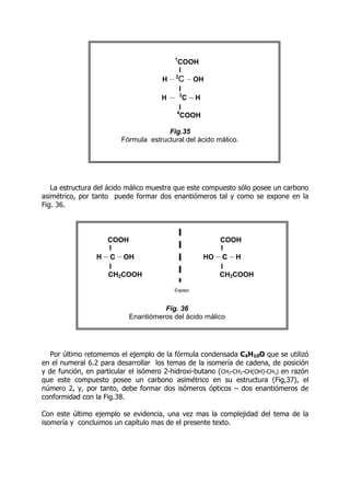 La estructura del ácido málico muestra que este compuesto sólo posee un carbono
asimétrico, por tanto puede formar dos enantiómeros tal y como se expone en la
Fig. 36.
Por último retomemos el ejemplo de la fórmula condensada C4H10O que se utilizó
en el numeral 6.2 para desarrollar los temas de la isomería de cadena, de posición
y de función, en particular el isómero 2-hidroxi-butano (CH3-CH2-CH(OH)-CH3) en razón
que este compuesto posee un carbono asimétrico en su estructura (Fig,37), el
número 2, y, por tanto, debe formar dos isómeros ópticos – dos enantiómeros de
conformidad con la Fig.38.
Con este último ejemplo se evidencia, una vez mas la complejidad del tema de la
isomería y concluimos un capítulo mas de el presente texto.
1
COOH
I
H -
-
-
-2
C -
-
-
-OH
I
H -
-
-
- 3
C -
-
-
-H
I
4
COOH
Fig.35
Fórmula estructural del ácido málico.
COOH
I
H -
-
-
-C
C -
-
-
-OH
I
CH2COOH
COOH
I
HO -
-
-
-C
C -
-
-
-H
I
CH2COOH
Espejo
Fig. 36
Enantiómeros del ácido málico
 