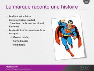 19

La marque raconte une histoire
• Le client est le héros
• Communication produit
   contenu de la marque (Brand
  Content)
• Les territoires des contenus de la
  marque :
   – Owned media
   – Earned media
   – Paid media




ADNfactory
L’essence d’hier pour le business de demain
 