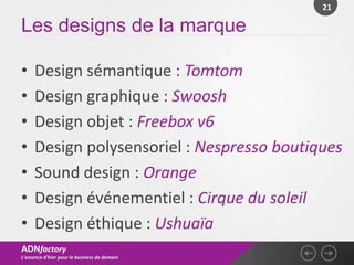 21

Les designs de la marque

•    Design sémantique : Tomtom
•    Design graphique : Swoosh
•    Design objet : Freebox v6
•    Design polysensoriel : Nespresso boutiques
•    Sound design : Orange
•    Design événementiel : Cirque du soleil
•    Design éthique : Ushuaïa
ADNfactory
L’essence d’hier pour le business de demain
 