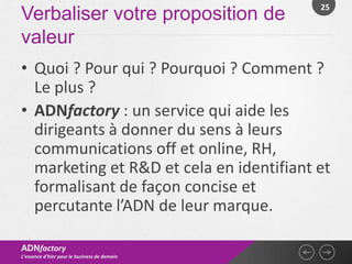 25
Verbaliser votre proposition de
valeur
• Quoi ? Pour qui ? Pourquoi ? Comment ?
  Le plus ?
• ADNfactory : un service qui aide les
  dirigeants à donner du sens à leurs
  communications off et online, RH,
  marketing et R&D et cela en identifiant et
  formalisant de façon concise et
  percutante l’ADN de leur marque.

ADNfactory
L’essence d’hier pour le business de demain
 