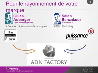 3
Pour le rayonnement de votre
marque
           Gilles                                  Salah
           Auberger                                Benzakour
           The Connecting Place                    Puissance E

# Création et animation des marques           # Web Marketing




ADNfactory
L’essence d’hier pour le business de demain
 