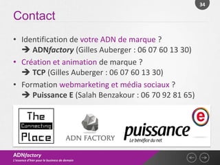 34

Contact
• Identification de votre ADN de marque ?
   ADNfactory (Gilles Auberger : 06 07 60 13 30)
• Création et animation de marque ?
   TCP (Gilles Auberger : 06 07 60 13 30)
• Formation webmarketing et média sociaux ?
   Puissance E (Salah Benzakour : 06 70 92 81 65)




ADNfactory
L’essence d’hier pour le business de demain
 