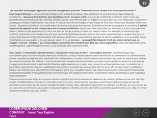 39
 Les nouvelles technologies apportent aussi des changements profonds. Comment en tenir compte dans une approche service ?
Jean-Jacques Gressier : Les nouvelles technologies sont le troisième facteur. Elles accélèrent en permanence les deux mutations
précédentes. Beaucoup d’innovations sont possibles avec les nouveaux outils : ceux qui permettent de localiser le client et ceux qui
permettent la personnalisation par exemple. Demain, quand vous entrerez dans un magasin, on saura qui vous êtes, votre taille, vos derniers
achats pour anticiper vos besoins et vos envies. A chaque nouvelle technologie, on développe de nouveaux services qui éduquent encore nos
clients.  Quand on travaille sur une amélioration de service, beaucoup d’entreprises font des benchmark consanguins. Au contraire, il est très
important de regarder ce qui se passe dans des secteurs plus lointains. Quand mon client vient dans ma boutique, il a vécu une expérience
ailleurs. Même si cette expérience n’a rien à voir avec ce que je propose, le client, lui, reste le même. Par exemple, le moindre garage
confirme maintenant votre rendez-vous pris pour le contrôle technique de votre voiture. Par contre, quand vous avez rendez-vous pour un
emprunt de plusieurs milliers d’euros dans votre banque, personne ne vous confirme quoi que ce soit en rappelant les trois ou quatre pièces
importantes à ne pas oublier si on veut pouvoir signer. Il y a un décalage.  La plupart des dirigeants n’ont pas encore compris que les
couples « services - produits » qui seront proposés dans trois ans n’existent peut être pas encore aujourd’hui. Cela a des répercutions très
lourdes quand il s’agit d’imaginer l’avenir. Il faut améliorer sans cesse notre offre.

Vous lancez « Le Baromère Cultures Services ». Que pouvez-vous nous en dire ? Jean-Jacques Gressier : Les missions que nous
entreprenons pour nos clients ne pourraient pas fonctionner si nous n’étions pas en capacité de mesurer en permanence la satisfaction des
clients, la qualité managériale et la satisfaction des collaborateurs. Souvent, nos clients nous demandaient des outils de mesure pour évaluer
les actions entreprises. Par ailleurs, il reste la nécessité de convaincre de la corrélation qui existe entre la qualité du service et la qualité de
l’engagement du personnel. Il existe de la littérature anglo-saxonne sur ce sujet, mais rien sur les entreprises françaises. La création de ce
baromètre a pour but de mesurer la satisfaction des clients et la volonté des personnels à bien les servir afin de déterminer les différents
facteurs qui entrent en jeu et comment ils interagissent entre eux. L’Académie du Service est la cheville ouvrière de ce projet mais tous les
protocoles d’enquêtes et les questionnaires sont montés par une équipe de chercheurs universitaires. Nous voulions que la base statistique
soit inattaquable.
Chaque entreprise aura accès à ses propres résultats mais les chercheurs analyseront évidement les résultats globaux et pourront faire des
études complémentaires. Par ailleurs, nous allons ouvrir un club « culture service » qui sera ouvert à toutes les entreprises qui auront
participé au baromètre afin de pouvoir partager les best practices. Nous organiserons également un colloque une fois par an, avec un prix qui
sera décerné aux entreprises qui auront le mieux partagé leurs résultats. On a fini de mettre au point les questionnaires, on a déjà un certain
nombre d’entreprises qui nous suivent.




LOREM IPSUM DOLOREM
COMPANY Insert You Tagline
Here
 