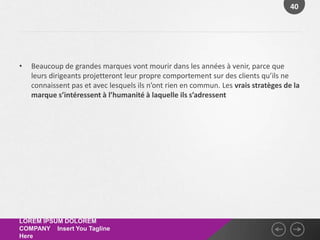 40




•   Beaucoup de grandes marques vont mourir dans les années à venir, parce que
    leurs dirigeants projetteront leur propre comportement sur des clients qu’ils ne
    connaissent pas et avec lesquels ils n’ont rien en commun. Les vrais stratèges de la
    marque s’intéressent à l’humanité à laquelle ils s’adressent




LOREM IPSUM DOLOREM
COMPANY Insert You Tagline
Here
 