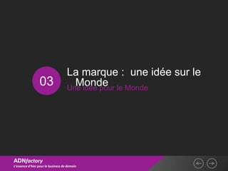 La marque : une idée sur le
                 03                   Monde le Monde
                                    Une idée pour




ADNfactory
L’essence d’hier pour le business de demain
 