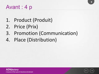 9

Avant : 4 p

1.          Product (Produit)
2.          Price (Prix)
3.          Promotion (Communication)
4.          Place (Distribution)




ADNfactory
L’essence d’hier pour le business de demain
 