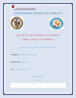 UNIVERSIDAD TÉCNICA DE AMBATO

Universidad técnica de Ambato

FACULTAD DE CIENCIAS HUMANAS DE LA EDUCACIÓN
CARRERA: DOCENCIA EN INFORMÁTICA

PASOS PARA LA INSTALACION DE MAC OSX

NOMBRE: TENELEMA KLEBER

SEMESTRE: QUINTO

ING.: DAVID CASTILLO

AÑO LECTIVO
2013-2014

 