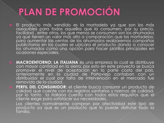    El producto más vendido es la mortadela ya que son los más
    asequibles para todos aquellos que la consumen, por su precio,
    facilidad , entre otros, los que menos se consumen son los ahumados
    ya que tienen un valor más alto a comparación que las mortadelas;
    para aumentar las ventas de los ahumados realizaremos campañas
    publicitarias en las cuales se ubicara el producto dando a conocer
    los ahumados como una opción para hacer platillos principales en
    ocasiones especiales.

 MACROENTORNO: LA ITALIANA es una empresa la cual se distribuye
  con mayor cantidad en la sierra, por esto en este proyecto se busca
  promover el nivel de aceptación en la parte costa del país,
  anteriormente en la ciudad de Portoviejo contaban con un
  distribuidor el cual por falta de intervención en el mercado fue
  removido de la ciudad.
 PERFIL DEL CONSUMIDOR: el cliente busca consumir un producto de
  calidad que cuente con los registros sanitarios y normas de calidad,
  por lo tanto la italiana cuenta con todos estos requisitos que el
  cliente exige para satisfacer sus necesidades.
  Los clientes normalmente compran por afectividad este tipo de
  producto ya que es un producto que lo puede disfrutar todo la
  familia.
 