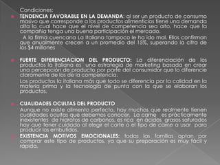 Condiciones:
   TENDENCIA FAVORABLE EN LA DEMANDA: al ser un producto de consumo
    masivo que corresponde a los productos alimenticios tiene una demanda
    alta lo cual hace que el nivel de competencia sea alto, hace que la
    compañía tenga una buena participación el mercado.
      A la firma cuencana La Italiana tampoco le ha ido mal. Ellos confirman
    que anualmente crecen a un promedio del 15%, superando la cifra de
    los $4 millones

   FUERTE DIFERENCIACION DEL PRODUCTO: La diferenciación de los
    productos la italiana es una estrategia de marketing basada en crear
    una percepción de producto por parte del consumidor que lo diferencie
    claramente de los de la competencia.
    Los productos la italiana más que todo se diferencia por la calidad en la
    materia prima y la tecnología de punta con la que se elaboran los
    productos.

   CUALIDADES OCULTAS DEL PRODUCTO
    Aunque no existe alimento perfecto, hay muchos que realmente tienen
    cualidades ocultas que debemos conocer, La carne es prácticamente
    inexistentes de hidratos de carbonos, es rica en ácidos grasos saturados
    hay que tener cuidado al elegir el corte o el tipo de carne a usar para
    producir los embutidos.
   EXISTENCIA MOTIVOS EMOCIONALES: todas las familias optan por
    comprar este tipo de productos, ya que su preparación es muy fácil y
    rápida.
 