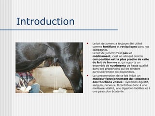 Introduction Le lait de jument a toujours été utilisé comme  fortifiant  et  revitalisant  dans nos campagnes.  Le lait de jument n'est  pas un médicament , c'est un aliment dont la  composition est la plus proche de celle du lait de femme  et qui apporte un ensemble de  nutriments  de haute qualité dans des proportions qui les rendent particulièrement bio-disponibles.  La consommation de ce lait induit un  meilleur fonctionnement de l’ensemble des fonctions vitales  : systèmes digestif, sanguin, nerveux. Il contribue donc à une meilleure vitalité, une digestion facilitée et à une peau plus éclatante.  