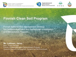 Mr. Laitinen, Jarno
M.Sc., Project Manager
Finnish Contaminated Sites Demonstration Program
Centre for Economic Development, Transport and the Environment
Finnish Clean Soil Program
Finnish National Risk Management Strategy
for Contaminated Land and the National Investigation
and Remediation Program
 
