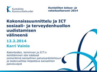 Kokonaissuunnittelu ja ICT
sosiaali- ja terveydenhuollon
uudistamisen
välineenä
12.2.2014
Karri Vainio
Rakenteiden, toiminnan ja ICT:n
kehittäminen käsi kädessä
esimerkkinä kansallinen palveluarkkitehtuuri
ja tiedonvaihtoa helpottava kansallinen
palveluväylä
Kuntaliiton talous- ja
rahoitusfoorumi 2014
 